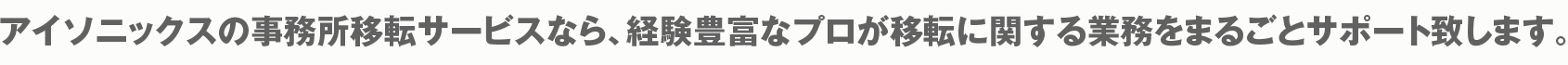 アイソニックスの事務所移転サービスなら、経験豊富なプロが移転に関する業務をまるごとサポート致します。