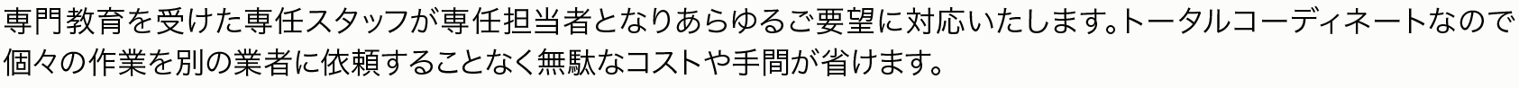 専門教育を受けた専任スタッフが専任担当者となりあらゆるご要望に対応いたします。トータルコーディネートなので個々の作業を別の業者に依頼することなく無駄なコストや手間が省けます。