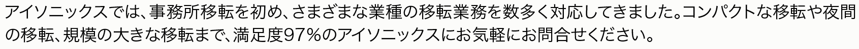 アイソニックスでは、事務所移転を初め、さまざまな業種の移転業務を数多く対応してきました。コンパクトな移転や夜間の移転、規模の大きな移転まで、満足度97％のアイソニックスにお気軽にお問合せください。