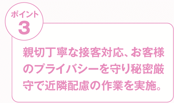 親切丁寧な接客対応、お客様のプライバシーを守り秘密厳守で近隣配慮の作業を実施。