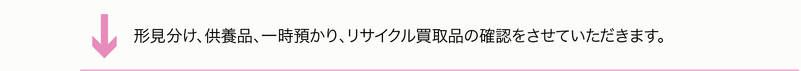 形見分け、供養品、一時預かり、リサイクル買取品の確認をさせていただきます。