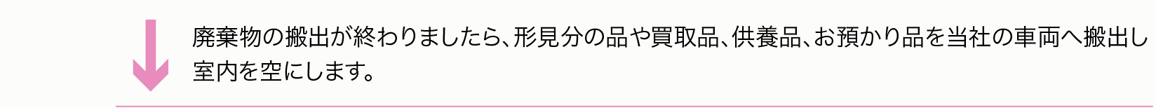 一般廃棄物の搬出が終わりましたら、形見分の品や買取品、供養品、お預かり品を当社の車両へ搬出し 室内を空にします。