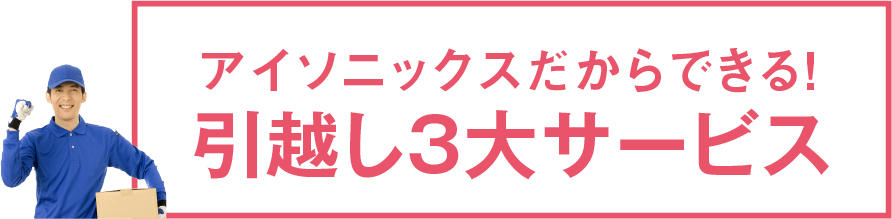 アイソニックスだからできる!引越し3大サービス