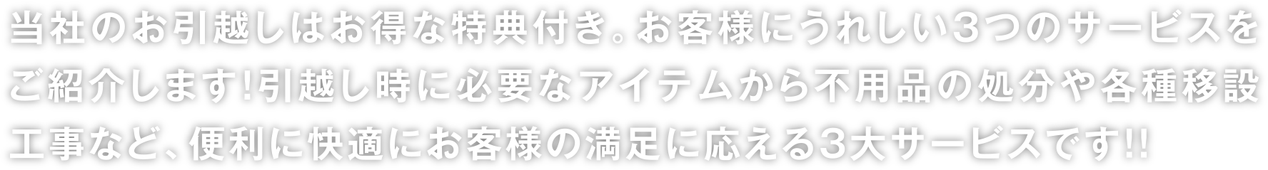 当社のお引越しはお得な特典付き。お客様にうれしい3つのサービスをご紹介します！引越し時に必要なアイテムから不用品の処分や各種移設工事など、便利に快適にお客様の満足に応える3大サービスです！！