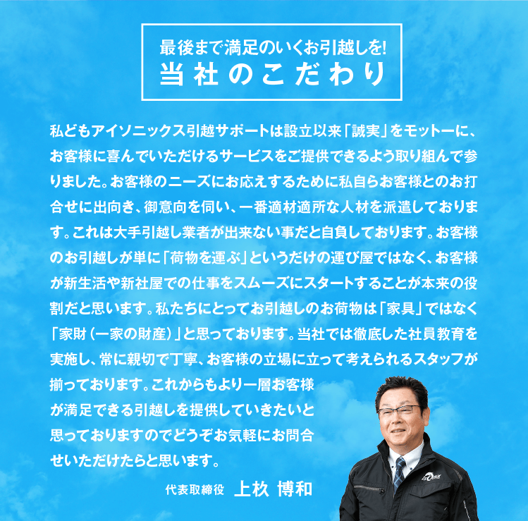 私どもアイソニックス引越サポートは設立以来「誠実」をモットーに、お客様に喜んでいただけるサービスをご提供できるよう取り組んで参りました。お客様のニーズにお応えするために私自らお客様とのお打合せに出向き、御意向を伺い、一番適材適所な人材を派遣しております。これは大手引越し業者が出来ない事だと自負しております。お客様のお引越しが単に「荷物を運ぶ」というだけの運び屋ではなく、お客様が新生活や新社屋での仕事をスムーズにスタートすることが本来の役割だと思います。私たちにとってお引越しのお荷物は「家具」ではなく「家財（一家の財産）」と思っております。当社では徹底した社員教育を実施し、常に親切で丁寧、お客様の立場に立って考えられるスタッフが揃っております。これからもより一層お客様が満足できる引越しを提供していきたいと思っておりますのでどうぞお気軽にお問合せいただけたらと思います。代表取締役 上杦 博和