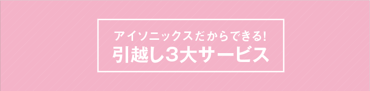 アイソニックスだからできる!引越し3大サービス