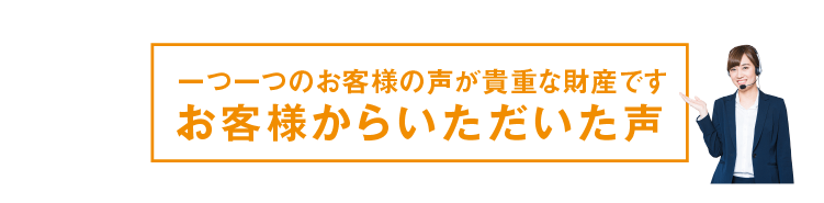 一つ一つのお客様の声が貴重な財産ですお客様からいただいた声