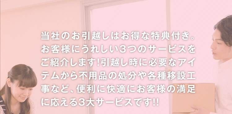 当社のお引越しはお得な特典付き。お客様にうれしい3つのサービスをご紹介します！引越し時に必要なアイテムから不用品の処分や各種移設工事など、便利に快適にお客様の満足に応える3大サービスです！！