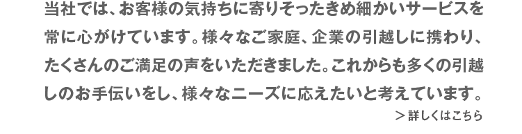 当社では、お客様の気持ちに寄りそったきめ細かいサービスを常に心がけています。様々なご家庭、企業の引越しに携わり、たくさんのご満足の声をいただきました。これからも多くの引越しのお手伝いをし、様々なニーズに応えたいと考えています。