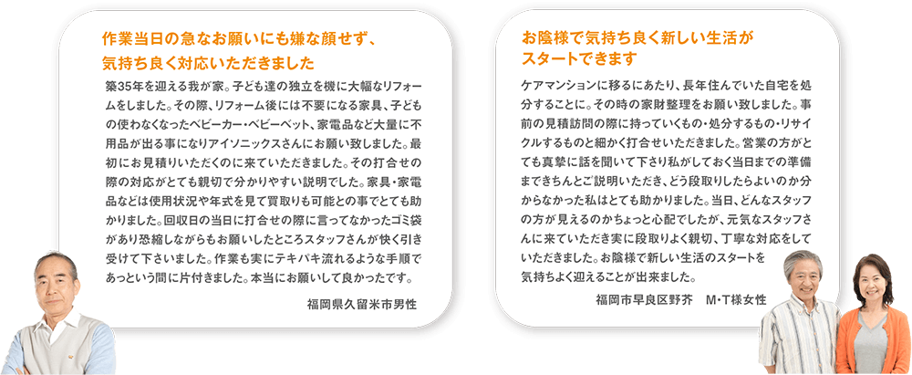 築35年を迎える我が家。子ども達の独立を機に大幅なリフォームをしました。その際、リフォーム後には不要になる家具、子どもの使わなくなったベビーカー・ベビーベット、家電品など大量に不用品が出る事になりアイソニックスさんにお願い致しました。最初にお見積りいただくのに来ていただきました。その打合せの際の対応がとても親切で分かりやすい説明でした。家具・家電品などは使用状況や年式を見て買取りも可能との事でとても助かりました。回収日の当日に打合せの際に言ってなかったゴミ袋があり恐縮しながらもお願いしたところスタッフさんが快く引き受けて下さいました。作業も実にテキパキ流れるような手順であっという間に片付きました。本当にお願いして良かったです。